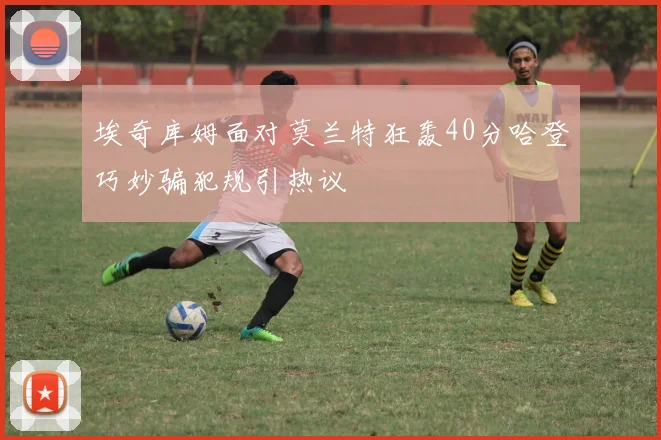 埃奇库姆面对莫兰特狂轰40分哈登巧妙骗犯规引热议