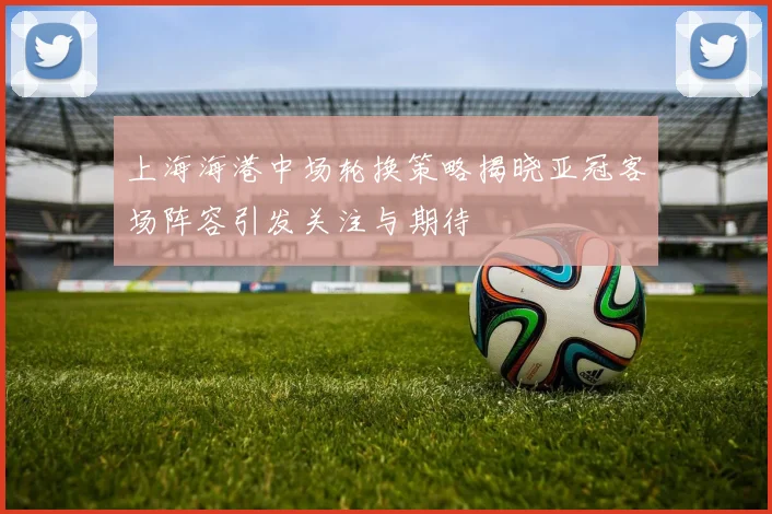上海海港中场轮换策略揭晓亚冠客场阵容引发关注与期待