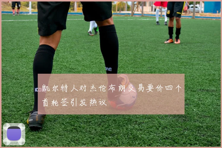 凯尔特人对杰伦布朗交易要价四个首轮签引发热议