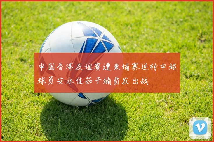 中国香港友谊赛遭柬埔寨逆转中超球员安永佳茹子楠首发出战