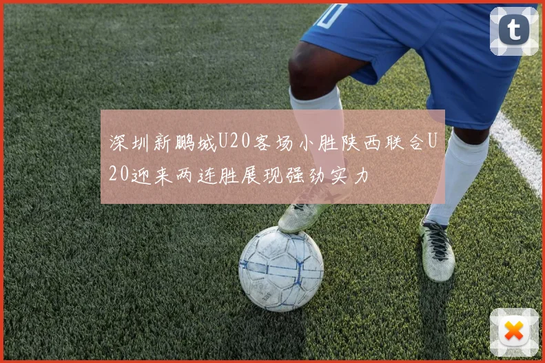 深圳新鹏城U20客场小胜陕西联合U20迎来两连胜展现强劲实力