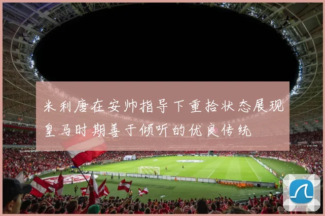 米利唐在安帅指导下重拾状态展现皇马时期善于倾听的优良传统