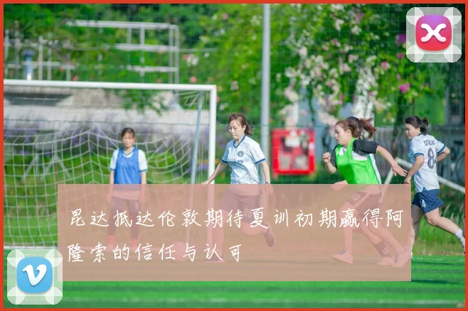昆达抵达伦敦期待夏训初期赢得阿隆索的信任与认可