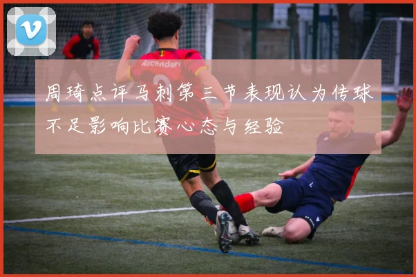 周琦点评马刺第三节表现认为传球不足影响比赛心态与经验