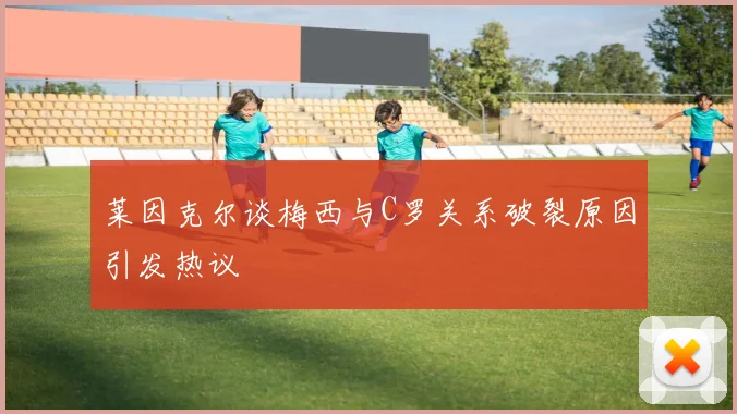 莱因克尔谈梅西与C罗关系破裂原因引发热议