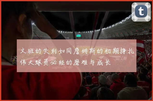 文班的失利如同詹姆斯的初期挣扎伟大球员必经的磨难与成长
