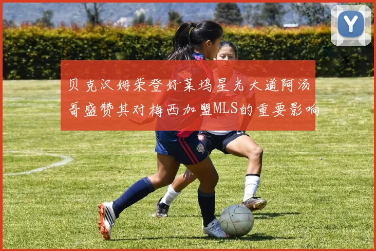 贝克汉姆荣登好莱坞星光大道阿汤哥盛赞其对梅西加盟MLS的重要影响