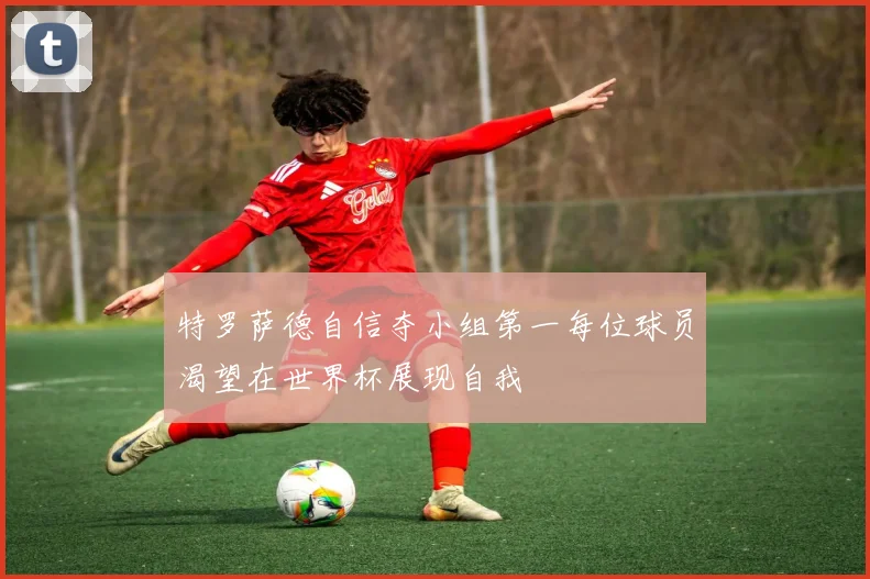 特罗萨德自信夺小组第一每位球员渴望在世界杯展现自我