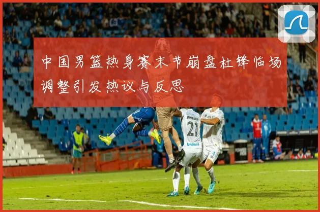 中国男篮热身赛末节崩盘杜锋临场调整引发热议与反思