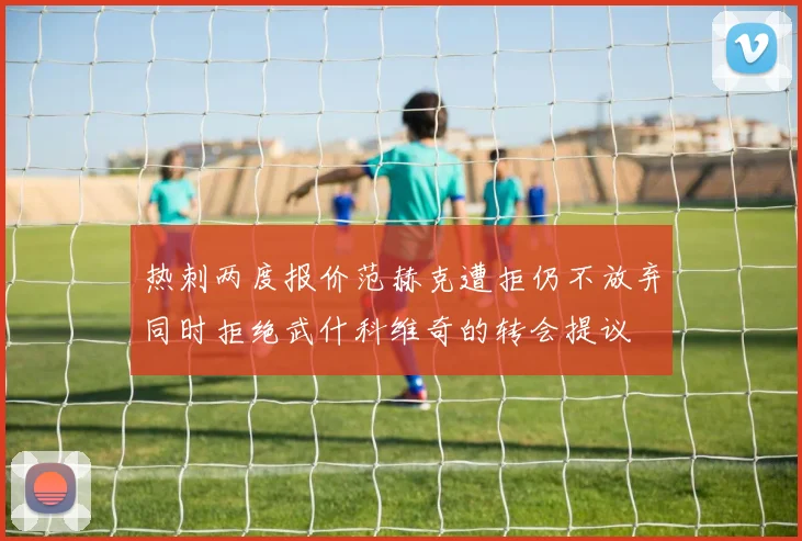 热刺两度报价范赫克遭拒仍不放弃同时拒绝武什科维奇的转会提议