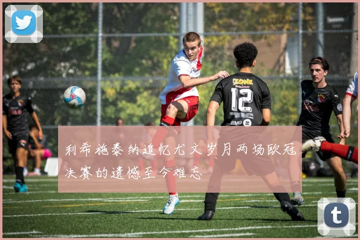 利希施泰纳追忆尤文岁月两场欧冠决赛的遗憾至今难忘