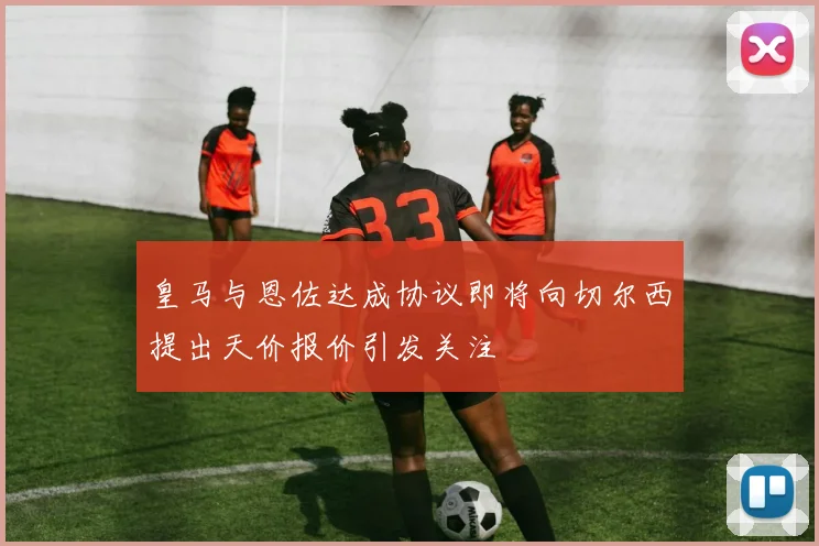 皇马与恩佐达成协议即将向切尔西提出天价报价引发关注